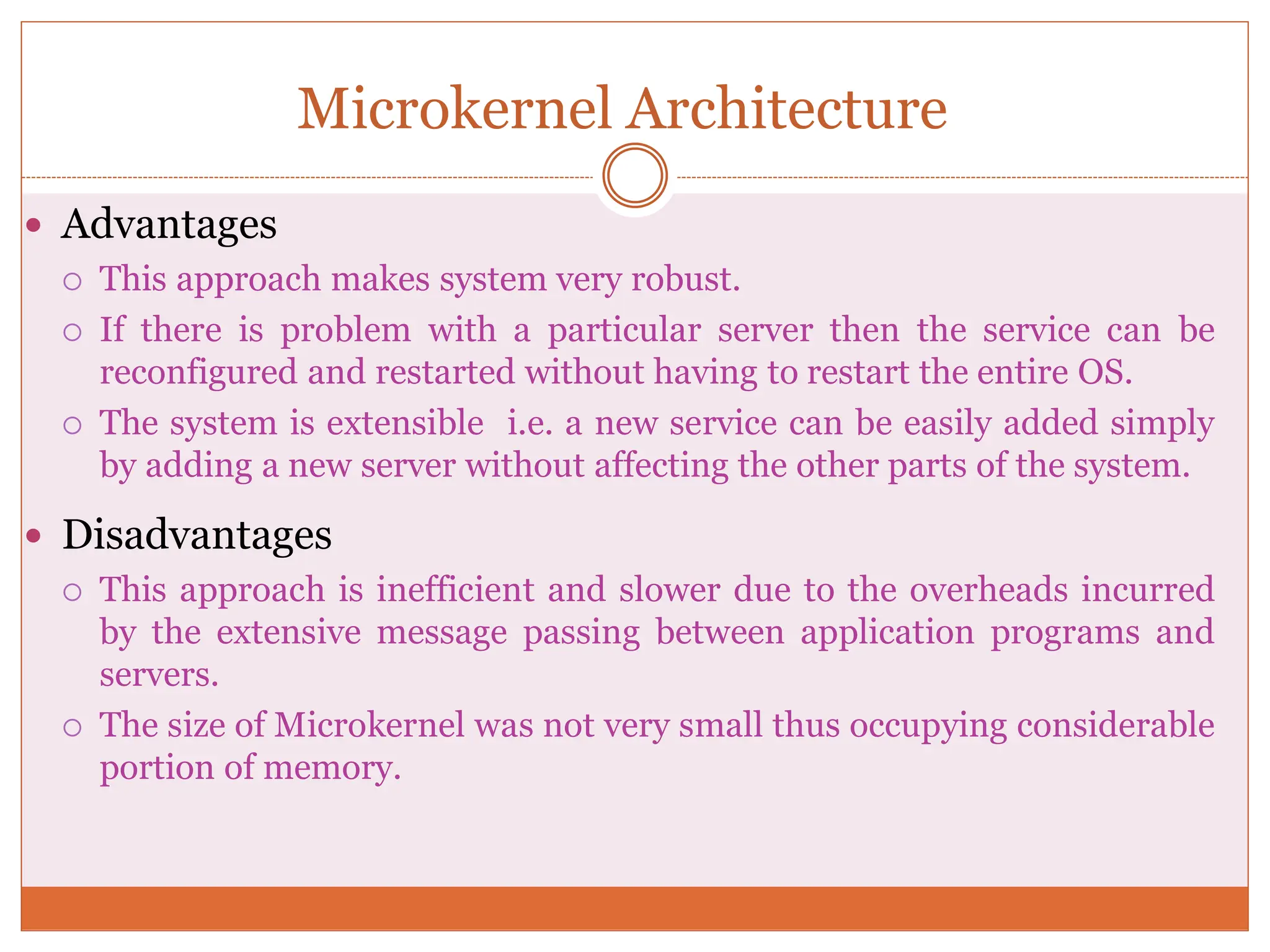 Microkernel Architecture
 Advantages
 This approach makes system very robust.
 If there is problem with a particular server then the service can be
reconfigured and restarted without having to restart the entire OS.
 The system is extensible i.e. a new service can be easily added simply
by adding a new server without affecting the other parts of the system.
 Disadvantages
 This approach is inefficient and slower due to the overheads incurred
by the extensive message passing between application programs and
servers.
 The size of Microkernel was not very small thus occupying considerable
portion of memory.
 