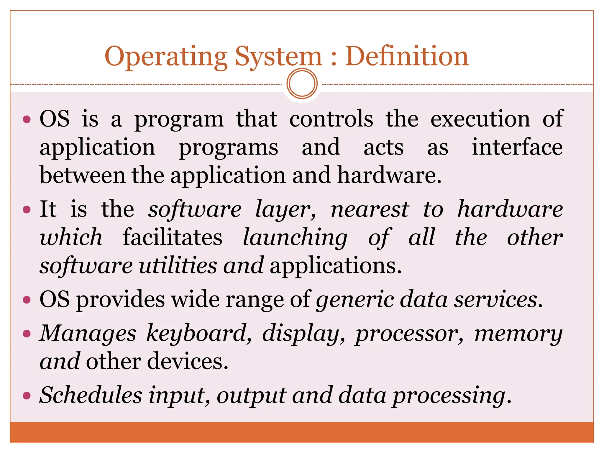 Operating System : Definition
 OS is a program that controls the execution of
application programs and acts as interface
between the application and hardware.
 It is the software layer, nearest to hardware
which facilitates launching of all the other
software utilities and applications.
 OS provides wide range of generic data services.
 Manages keyboard, display, processor, memory
and other devices.
 Schedules input, output and data processing.
 
