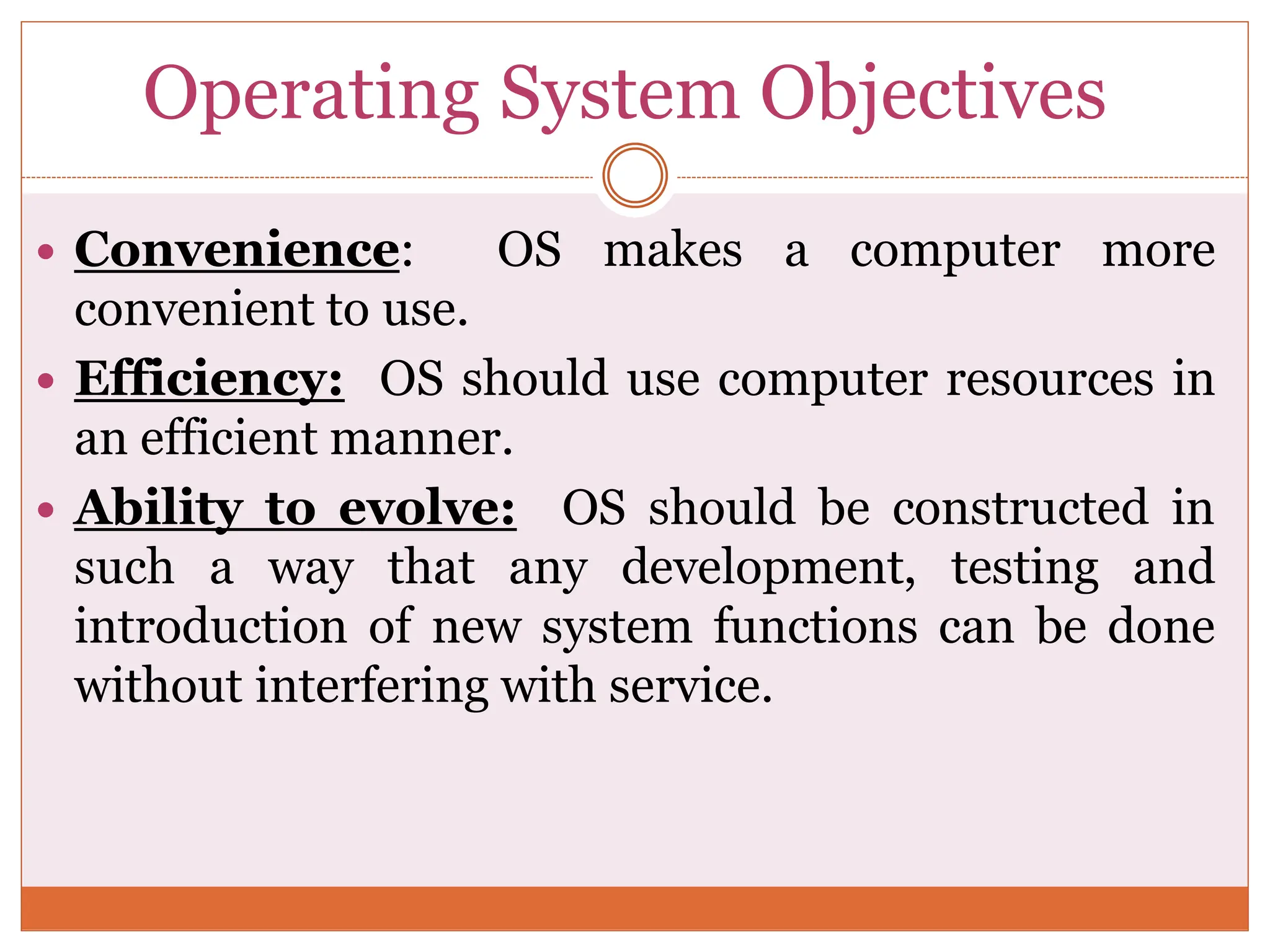 Operating System Objectives
 Convenience: OS makes a computer more
convenient to use.
 Efficiency: OS should use computer resources in
an efficient manner.
 Ability to evolve: OS should be constructed in
such a way that any development, testing and
introduction of new system functions can be done
without interfering with service.
 