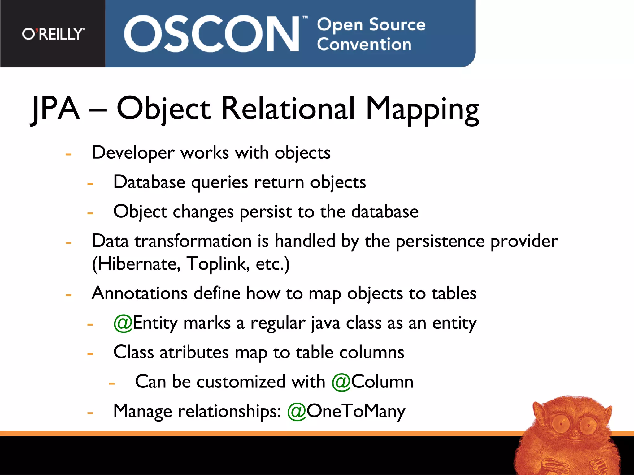JPA – Object Relational Mapping Developer works with objects Database queries return objects Object changes persist to the database Data transformation is handled by the persistence provider (Hibernate, Toplink, etc.) Annotations define how to map objects to tables @ Entity marks a regular java class as an entity Class atributes map to table columns Can be customized with  @ Column Manage relationships:  @ OneToMany 