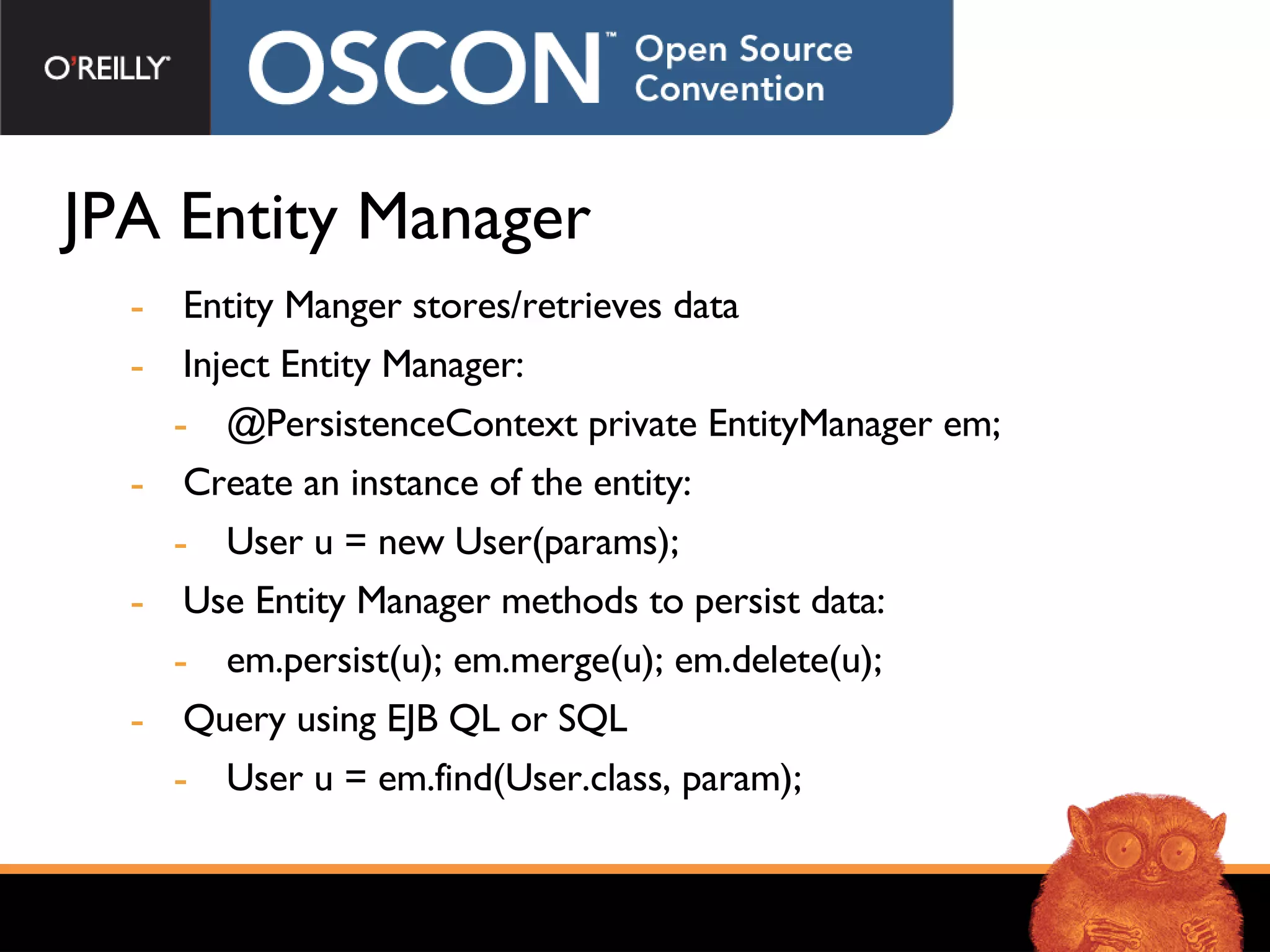 JPA Entity Manager Entity Manger stores/retrieves data Inject Entity Manager: @PersistenceContext private EntityManager em; Create an instance of the entity: User u = new User(params); Use Entity Manager methods to persist data: em.persist(u); em.merge(u); em.delete(u); Query using EJB QL or SQL User u = em.find(User.class, param); 