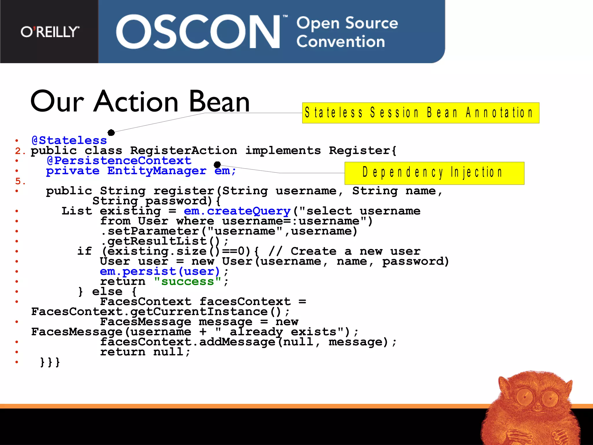Our Action Bean @Stateless   public class RegisterAction implements Register{  @PersistenceContext   private EntityManager em; public String register(String username, String name,  String password){  List existing =  em.createQuery (&quot;select username  from User where username=:username&quot;) .setParameter(&quot;username&quot;, username ) .getResultList(); if (existing.size()==0){ // Create a new user User user = new User(username, name, password) em.persist(user) ; return  &quot;success&quot; ;  } else {  FacesContext facesContext =    FacesContext.getCurrentInstance(); FacesMessage message = new  FacesMessage(username + &quot; already exists&quot;); facesContext.addMessage(null, message); return null;  }}} 