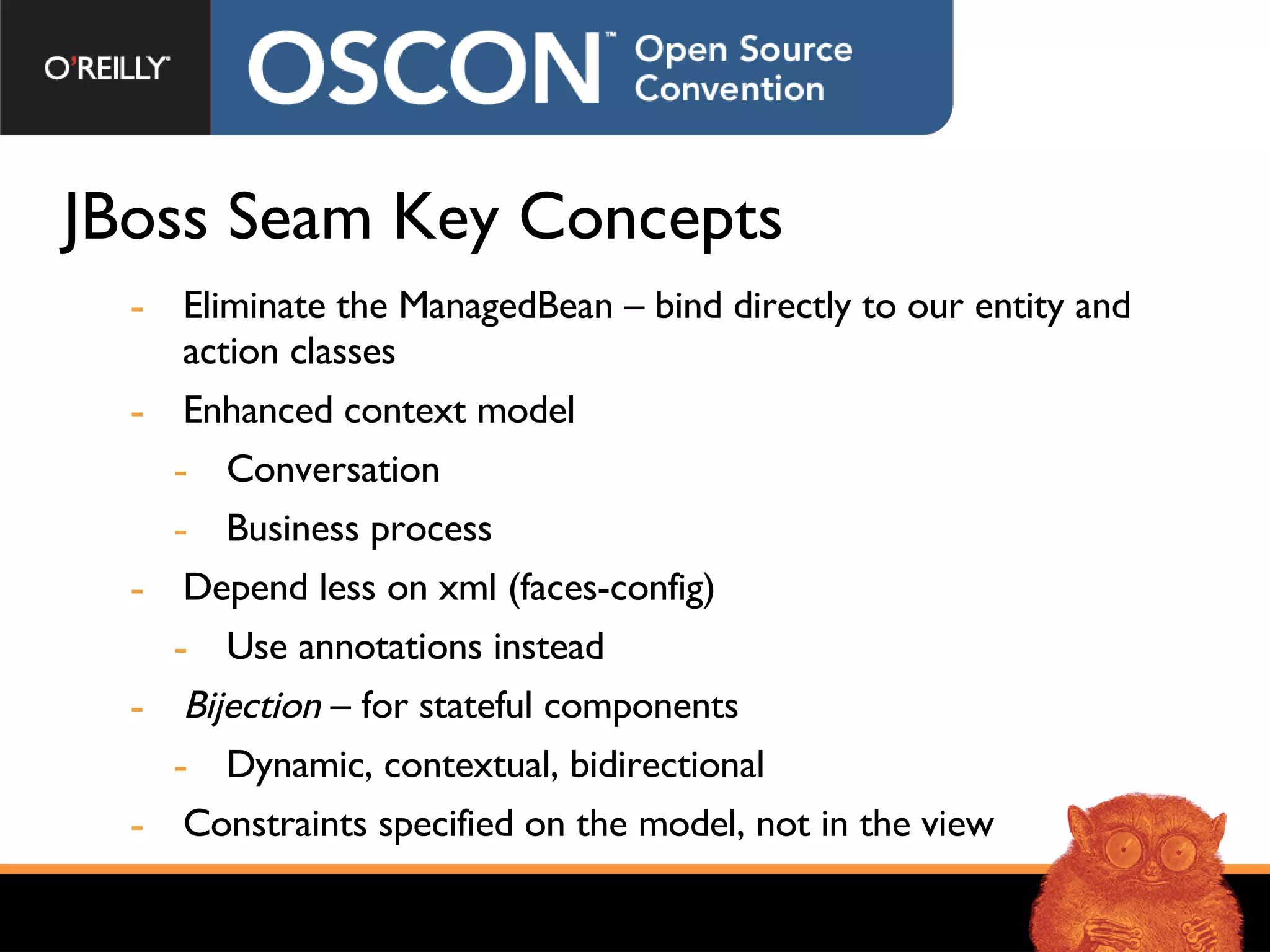 JBoss Seam Key Concepts Eliminate the ManagedBean – bind directly to our entity and action classes Enhanced context model Conversation Business process Depend less on xml (faces-config) Use annotations instead Bijection  – for stateful components  Dynamic, contextual, bidirectional Constraints specified on the model, not in the view 