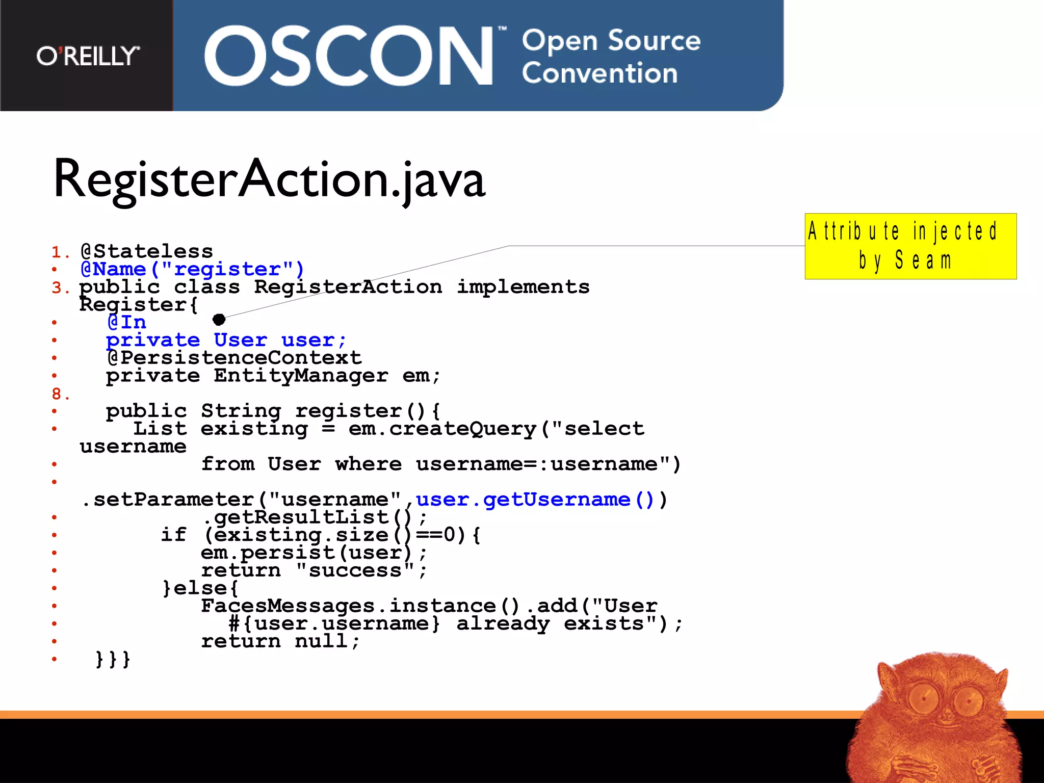 RegisterAction.java  @Stateless  @Name(&quot;register&quot;)   public class RegisterAction implements Register{ @In  private User user;   @PersistenceContext  private EntityManager em; public String register(){  List existing = em.createQuery(&quot;select username  from User where username=:username&quot;) .setParameter(&quot;username&quot;, user.getUsername() ) .getResultList(); if (existing.size()==0){ em.persist(user); return  &quot;success&quot; ;  }else{  FacesMessages.instance().add(&quot;User  #{user.username}  already exists&quot;); return null; }}} 