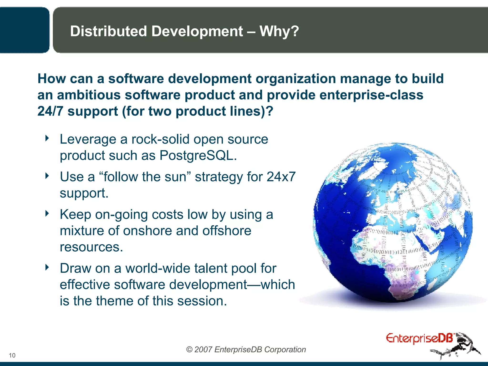 Distributed Development – Why? Leverage a rock-solid open source product such as PostgreSQL.  Use a “follow the sun” strategy for 24x7 support. Keep on-going costs low by using a mixture of onshore and offshore resources. Draw on a world-wide talent pool for effective software development—which is the theme of this session. How can a software development organization manage to build an ambitious software product and provide enterprise-class 24/7 support (for two product lines)? 