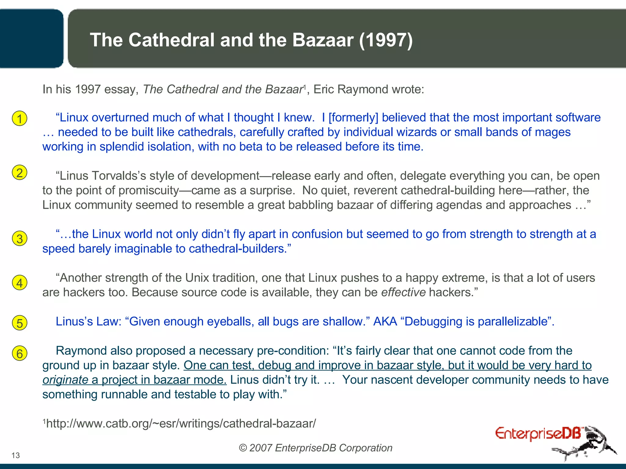 The Cathedral and the Bazaar (1997) In his 1997 essay,  The Cathedral and the Bazaar 1 , Eric Raymond wrote: “ Linux overturned much of what I thought I knew.  I [formerly] believed that the most important software … needed to be built like cathedrals, carefully crafted by individual wizards or small bands of mages working in splendid isolation, with no beta to be released before its time.   “ Linus Torvalds’s style of development—release early and often, delegate everything you can, be open to the point of promiscuity—came as a surprise.  No quiet, reverent cathedral-building here—rather, the Linux community seemed to resemble a great babbling bazaar of differing agendas and approaches …” “… the Linux world not only didn’t fly apart in confusion but seemed to go from strength to strength at a speed barely imaginable to cathedral-builders.” “ Another strength of the Unix tradition, one that Linux pushes to a happy extreme, is that a lot of users are hackers too. Because source code is available, they can be  effective  hackers.” Linus’s Law: “Given enough eyeballs, all bugs are shallow.” AKA “Debugging is parallelizable”. Raymond also proposed a necessary pre-condition: “It’s fairly clear that one cannot code from the ground up in bazaar style.  One can test, debug and improve in bazaar style, but it would be very hard to  originate  a project in bazaar mode.  Linus didn’t try it. …  Your nascent developer community needs to have something runnable and testable to play with.” 1 http://www.catb.org/~esr/writings/cathedral-bazaar/ 1 2 3 4 5 6 