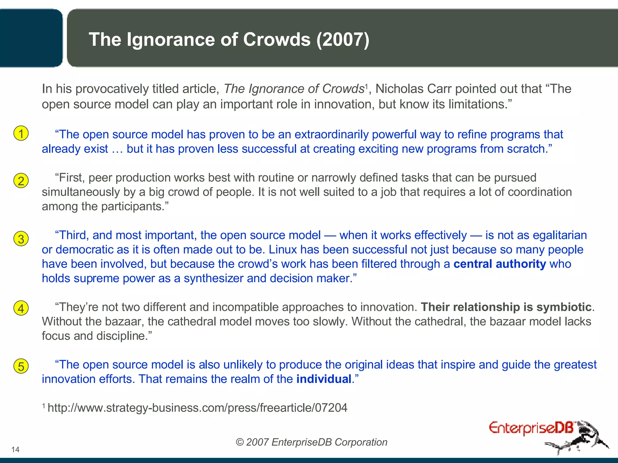 The Ignorance of Crowds (2007) In his provocatively titled article,  The Ignorance of Crowds 1 , Nicholas Carr pointed out that “The open source model can play an important role in innovation, but know its limitations.” “ The open source model has proven to be an extraordinarily powerful way to refine programs that already exist … but it has proven less successful at creating exciting new programs from scratch.” “ First, peer production works best with routine or narrowly defined tasks that can be pursued simultaneously by a big crowd of people. It is not well suited to a job that requires a lot of coordination among the participants.” “ Third, and most important, the open source model — when it works effectively — is not as egalitarian or democratic as it is often made out to be. Linux has been successful not just because so many people have been involved, but because the crowd’s work has been filtered through a  central authority  who holds supreme power as a synthesizer and decision maker.” “ They’re not two different and incompatible approaches to innovation.  Their relationship is symbiotic . Without the bazaar, the cathedral model moves too slowly. Without the cathedral, the bazaar model lacks focus and discipline.” “ The open source model is also unlikely to produce the original ideas that inspire and guide the greatest innovation efforts. That remains the realm of the  individual .” 1  http://www.strategy-business.com/press/freearticle/07204 1 2 3 4 5 