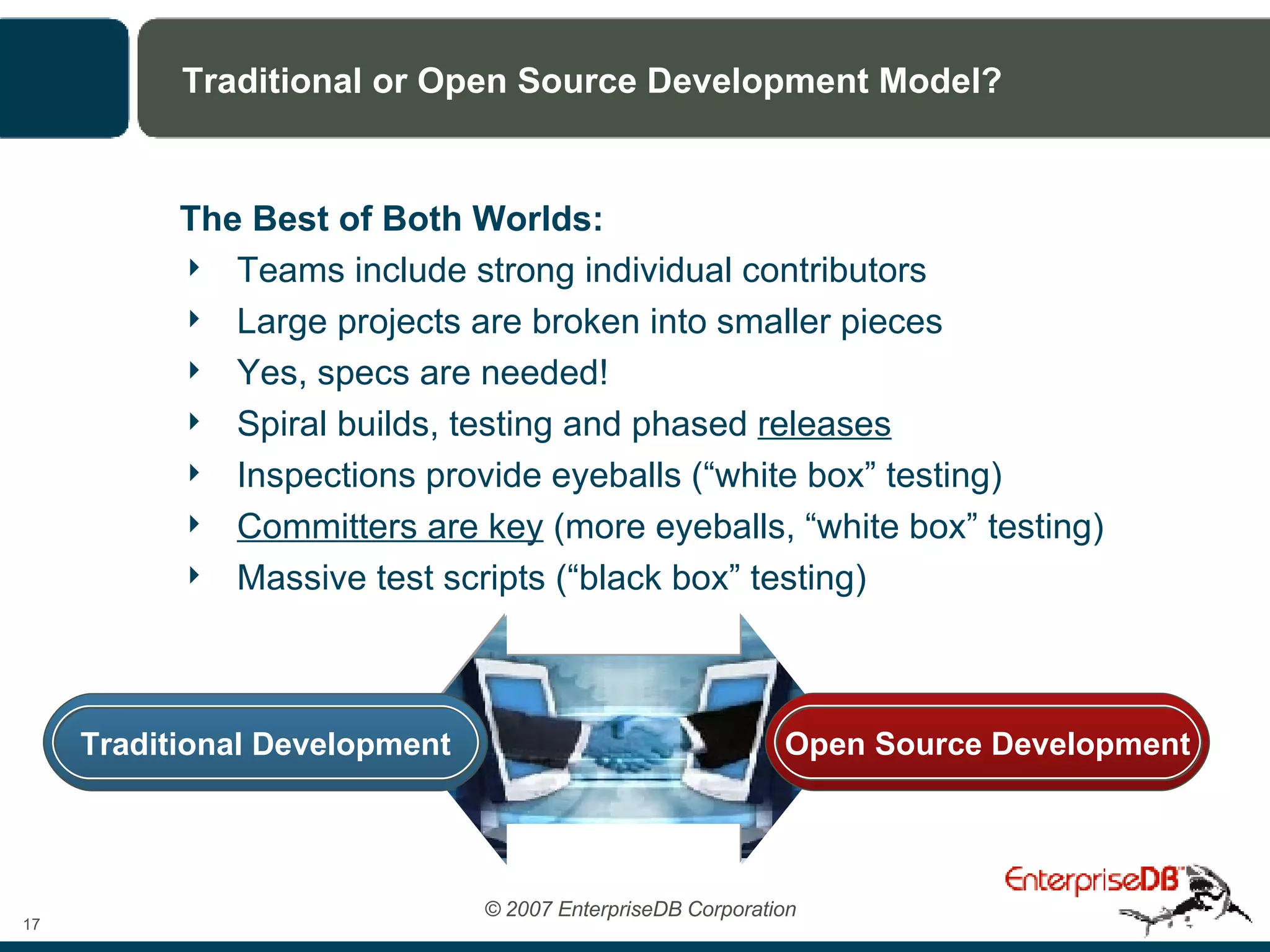 Traditional or Open Source Development Model? The Best of Both Worlds: Teams include strong individual contributors Large projects are broken into smaller pieces Yes, specs are needed! Spiral builds, testing and phased  releases Inspections provide eyeballs (“white box” testing) Committers are key  (more eyeballs, “white box” testing) Massive test scripts (“black box” testing) Traditional Development Open Source Development 