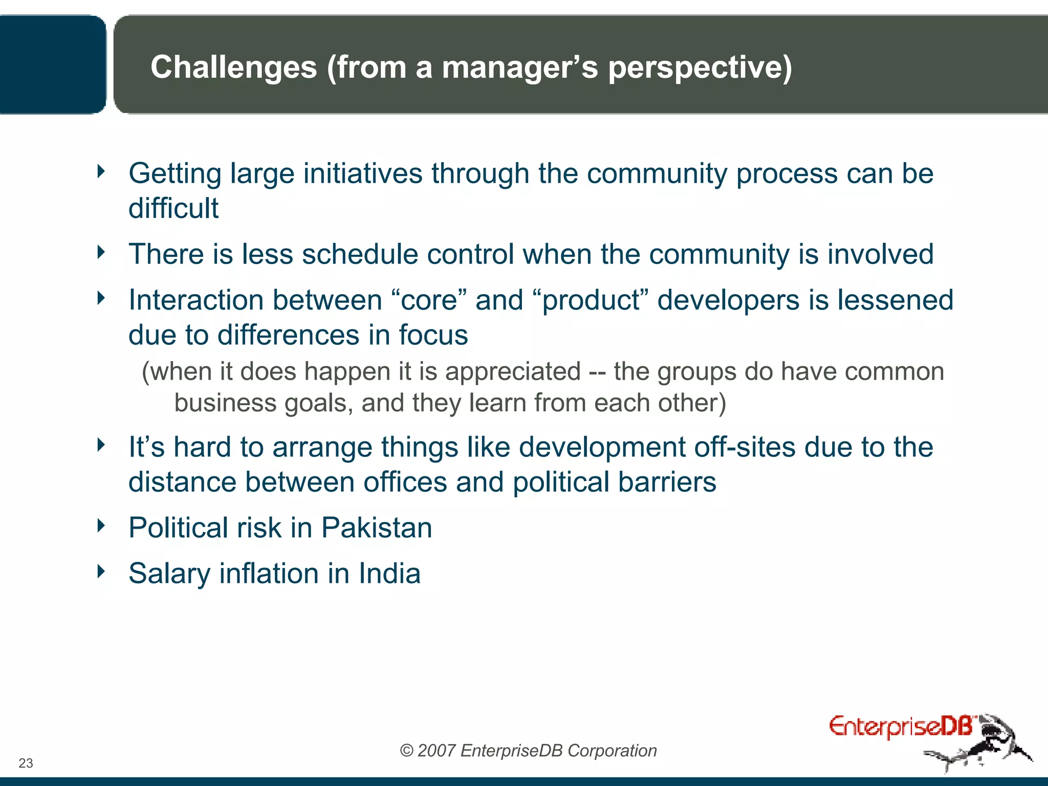 Challenges (from a manager’s perspective) Getting large initiatives through the community process can be difficult There is less schedule control when the community is involved Interaction between “core” and “product” developers is lessened due to differences in focus  (when it does happen it is appreciated -- the groups do have common business goals, and they learn from each other) It’s hard to arrange things like development off-sites due to the distance between offices and political barriers Political risk in Pakistan Salary inflation in India 