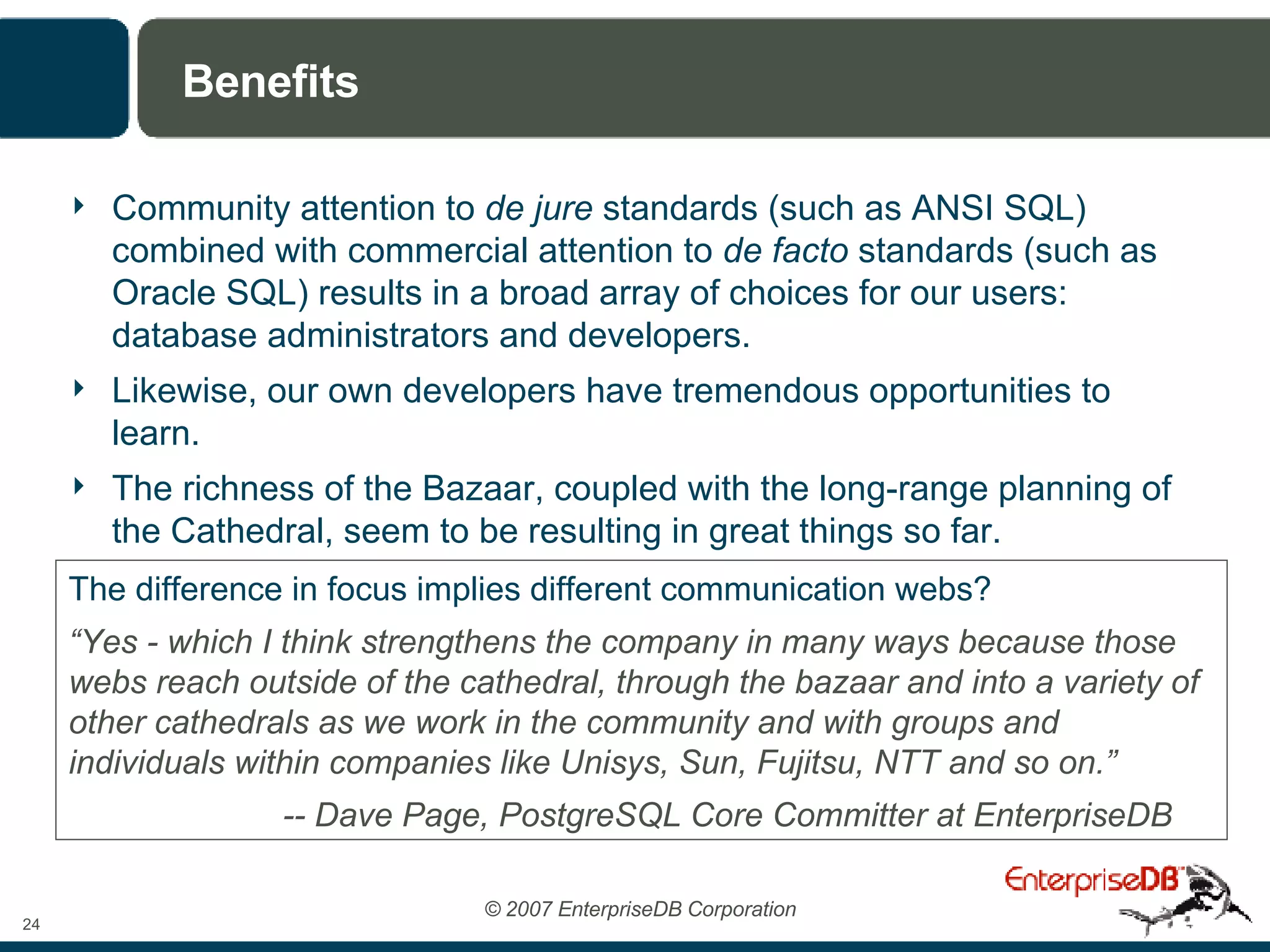 Benefits Community attention to  de jure  standards (such as ANSI SQL) combined with commercial attention to  de facto  standards (such as Oracle SQL) results in a broad array of choices for our users: database administrators and developers. Likewise, our own developers have tremendous opportunities to learn. The richness of the Bazaar, coupled with the long-range planning of the Cathedral, seem to be resulting in great things so far. The difference in focus implies different communication webs? “ Yes - which I think strengthens the company in many ways because those webs reach outside of the cathedral, through the bazaar and into a variety of other cathedrals as we work in the community and with groups and individuals within companies like Unisys, Sun, Fujitsu, NTT and so on.” -- Dave Page, PostgreSQL Core Committer at EnterpriseDB 