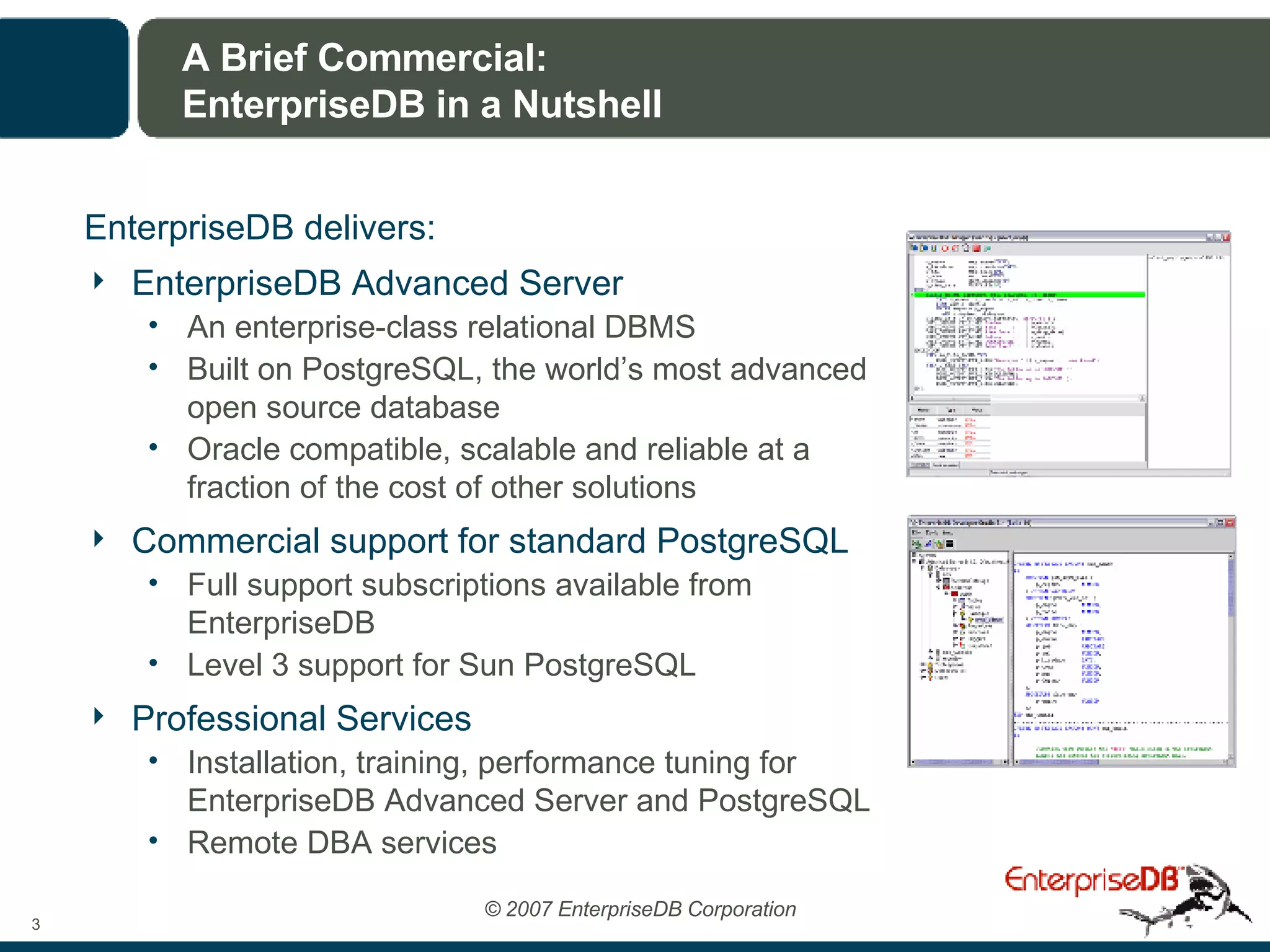 A Brief Commercial: EnterpriseDB in a Nutshell EnterpriseDB delivers: EnterpriseDB Advanced Server An enterprise-class relational DBMS Built on PostgreSQL, the world’s most advanced open source database Oracle compatible, scalable and reliable at a fraction of the cost of other solutions Commercial support for standard PostgreSQL Full support subscriptions available from EnterpriseDB Level 3 support for Sun PostgreSQL Professional Services Installation, training, performance tuning for EnterpriseDB Advanced Server and PostgreSQL Remote DBA services 