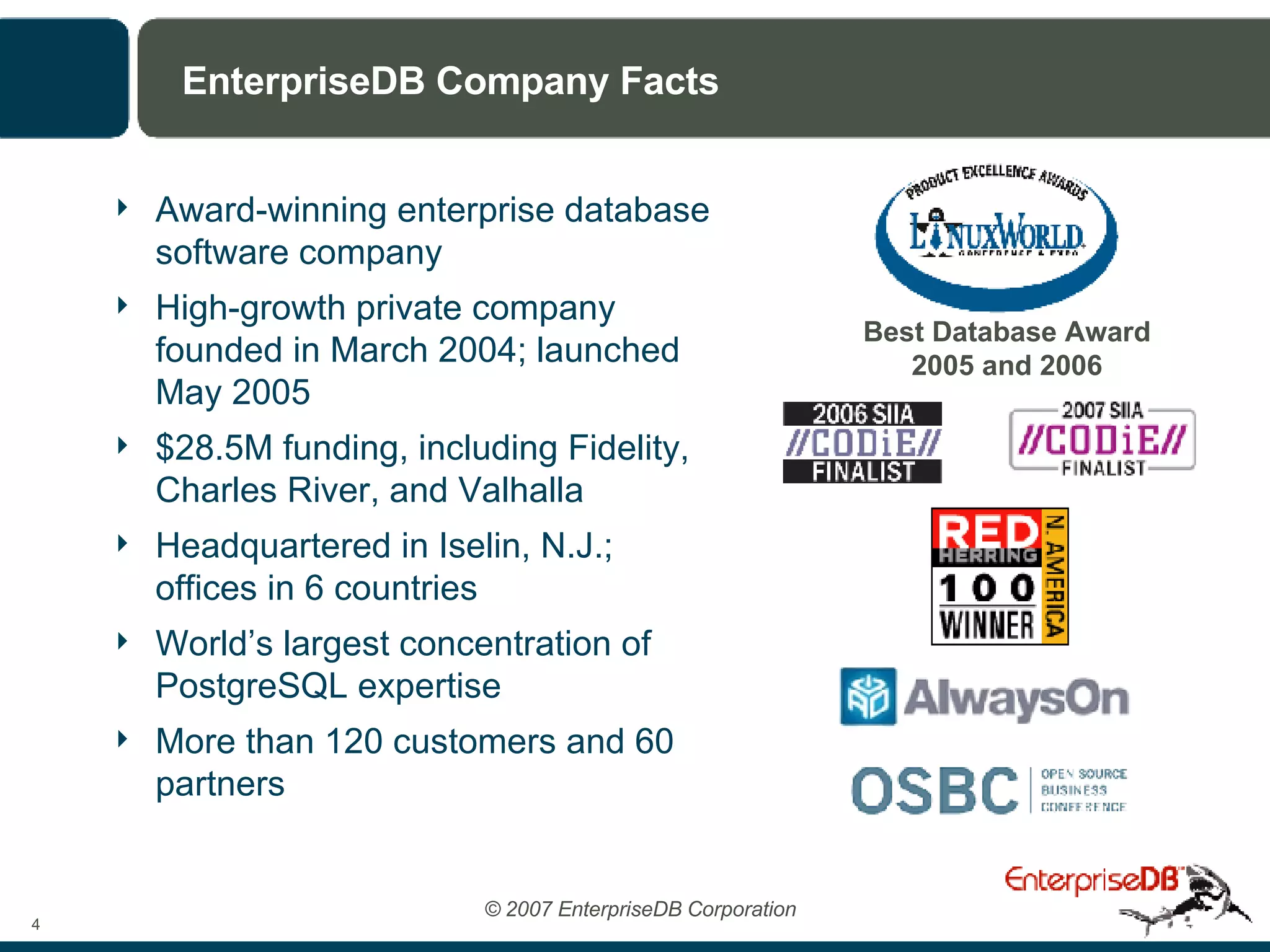 EnterpriseDB Company Facts Award-winning enterprise database software company High-growth private company founded in March 2004; launched May 2005 $28.5M funding, including Fidelity, Charles River, and Valhalla Headquartered in Iselin, N.J.;  offices in 6 countries World’s largest concentration of PostgreSQL expertise More than 120 customers and 60 partners Best Database Award 2005 and 2006 