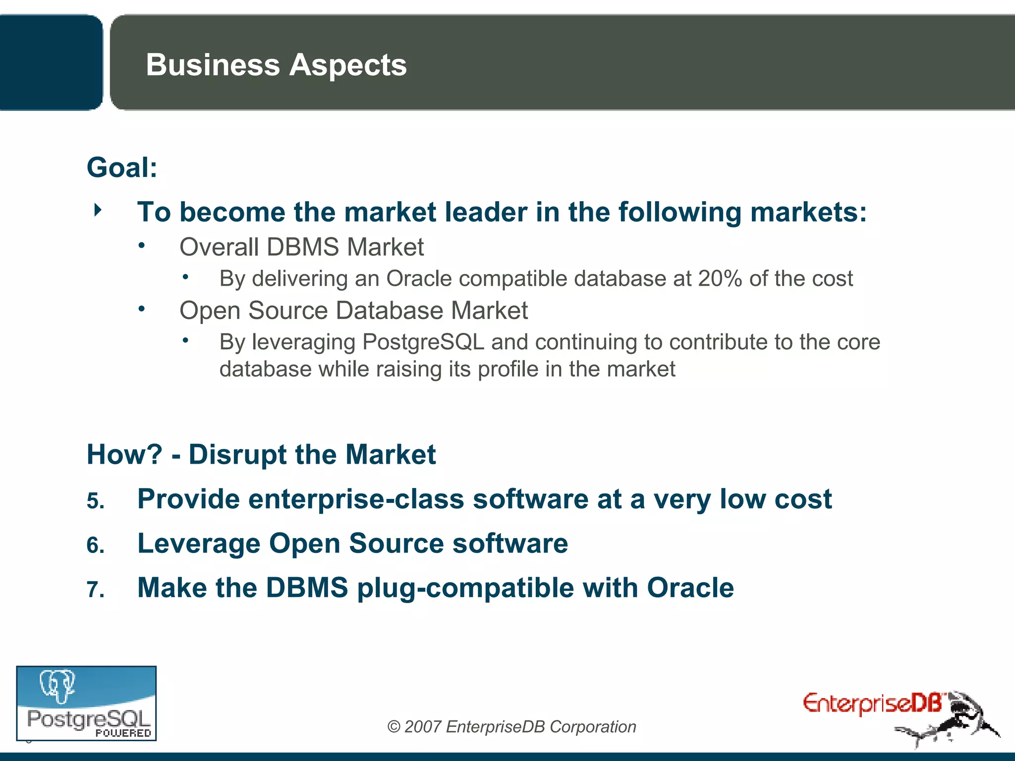 Business Aspects Goal:  To become the market leader in the following markets: Overall DBMS Market By delivering an Oracle compatible database at 20% of the cost Open Source Database Market By leveraging PostgreSQL and continuing to contribute to the core database while raising its profile in the market How? - Disrupt the Market Provide enterprise-class software at a very low cost Leverage Open Source software Make the DBMS plug-compatible with Oracle 