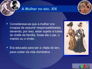 A Mulher no séc. XIX Considerava-se que a mulher era incapaz de assumir responsabilidades, devendo, por isso, estar sujeita à tutela do chefe de família, fosse ele o pai, o marido ou o irmão  Era educada para ser a «fada do lar», para cuidar da vida doméstica   
