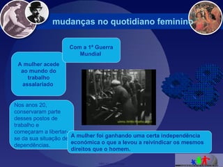 mudanças no quotidiano feminino  Nos anos 20, conservaram parte desses postos de trabalho e começaram a libertar-se da sua situação de dependências. A mulher acede ao mundo do trabalho assalariado   Com a 1ª Guerra Mundial   A mulher foi ganhando uma certa independência económica o que a levou a reivindicar os mesmos direitos que o homem. 