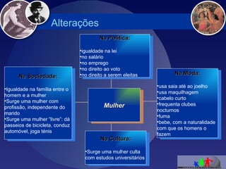 Alterações Na Sociedade: Igualdade na família entre o homem e a mulher Surge uma mulher com profissão, independente do marido Surge uma mulher “livre”: dá passeios de bicicleta, conduz automóvel, joga ténis Na Cultura: Surge uma mulher culta com estudos universitários Na Moda: usa saia até ao joelho usa maquilhagem cabelo curto frequenta clubes nocturnos fuma bebe, com a naturalidade com que os homens o fazem Na Política: igualdade na lei no salário no emprego no direito ao voto no direito a serem eleitas Mulher 