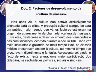 «Cultura de massas» Doc. 2: Factores de desenvolvimento da «cultura de massas» Nos anos 20, a cultura não estava exclusivamente orientada para as elites. A produção cultural alargou-se para um público maior, sendo que vários factores estiveram na origem do aparecimento da chamada «cultura de massas». Entre eles, destaca-se o desenvolvimento dos transportes e das comunicações, ocorrido durante o século XIX. Cada vez mais instruídas e gozando de mais tempo livre, as classes médias procuravam aceder à cultura, ao mesmo tempo que procuravam divertimento e fantasia. Acrescenta-se, ainda, o facto de existir, nesta altura, uma maior participação dos cidadãos, nas actividades políticas, sociais e sindicais. História 9 , Texto Editora (adaptado)   