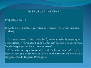 ESTRUTURA INTERNA   Proposição (I, 1-3) O poeta diz em síntese que pretende cantar (enaltecer, celebrar, exaltar) : a)  “as armas e os barões assinados”, todos aqueles homens que descobriram, “Por mares nunca dantes navegados”, novas terras, “mais do que prometia a força humana”;  b)  “Daqueles reis que foram dilatando/ a Fé, o Império”, isto é, aqueles reis que contribuíram para o conhecimento da Fé cristã e alargamento do Império Português;  