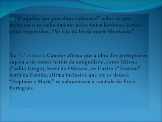 c)  “E aqueles que por obras valerosas” todos os que merecem o reconhecimento pelos feitos heróicos, jamais serão esquecidos, “Se vão da lei da morte libertando”. Na  3.ª estância  Camões afirma que a obra dos portugueses supera a de outros heróis da antiguidade, como Ulisses (“sábio Grego), herói da Odisseia, de Eneias (“Troiano” herói da Eneida; afirma inclusive que até os deuses “Neptuno e Marte” se submeteram à vontade do Povo Português. 