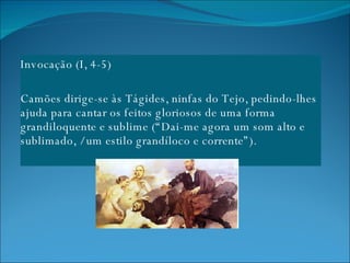 Invocação (I, 4-5) Camões dirige-se às Tágides, ninfas do Tejo, pedindo-lhes ajuda para cantar os feitos gloriosos de uma forma grandiloquente e sublime (“Dai-me agora um som alto e sublimado, / um estilo grandíloco e corrente”). 