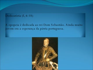 Dedicatória (I, 6-18) A epopeia é dedicada ao rei Dom Sebastião. Ainda muito jovem era a esperança da pátria portuguesa. 