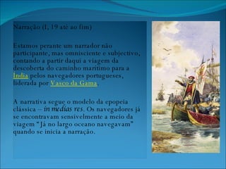 Narração (I, 19 até ao fim) Estamos perante um narrador não participante, mas omnisciente e subjectivo, contando a partir daqui a viagem da descoberta do caminho marítimo para a  Índia  pelos navegadores portugueses, liderada por  Vasco da Gama . A narrativa segue o modelo da epopeia clássica –  in medias res . Os navegadores já se encontravam sensivelmente a meio da viagem “Já no largo oceano navegavam” quando se inicia a narração. 