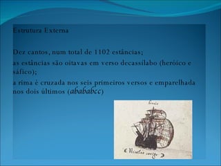 Estrutura Externa Dez cantos, num total de 1102 estâncias;  as estâncias são oitavas em verso decassílabo (heróico e sáfico);  a rima é cruzada nos seis primeiros versos e emparelhada nos dois últimos ( abababcc ) 