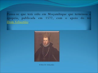 El Rei D. Sebastião Pensa-se que terá sido em Moçambique que terminou a epopeia, publicada em  1572 , com o apoio do rei  Dom Sebastião .  
