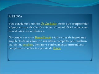 A ÉPOCA Para estudarmos melhor  Os Lusíadas   temos que compreender  a época em que de Camões viveu. No século XVI acontecem descobertas extraordinárias .  No campo das artes  Brunelleschi  é talvez o mais importante arquitecto dessa época e é um artista completo, pois também era pintor,  escultor , dominava conhecimentos matemáticos complexos e conhecia a poesia de  Dante . 