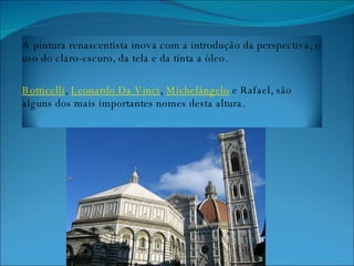 A pintura renascentista inova com a introdução da perspectiva, o uso do claro-escuro, da tela e da tinta a óleo.  Botticelli ,  Leonardo Da Vinci ,  Michelângelo  e Rafael, são alguns dos mais importantes nomes desta altura. 