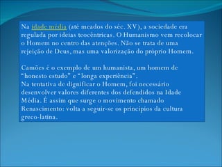 Na  idade média  (até meados do séc. XV), a sociedade era regulada por ideias teocêntricas. O Humanismo vem recolocar o Homem no centro das atenções. Não se trata de uma rejeição de Deus, mas uma valorização do próprio Homem.  Camões é o exemplo de um humanista, um homem de “honesto estudo” e “longa experiência”. Na tentativa de dignificar o Homem, foi necessário desenvolver valores diferentes dos defendidos na Idade Média. É assim que surge o movimento chamado Renascimento: volta a seguir-se os princípios da cultura greco-latina. 