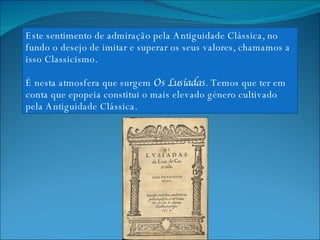 Este sentimento de admiração pela Antiguidade Clássica, no fundo o desejo de imitar e superar os seus valores, chamamos a isso Classicismo. É nesta atmosfera que surgem  Os Lusíadas . Temos que ter em conta que epopeia constitui o mais elevado género cultivado pela Antiguidade Clássica. 