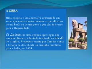 A OBRA Uma epopeia é uma narrativa estruturada em verso que conta acontecimentos extraordinários de um herói ou de um povo e que têm interesse para a Humanidade. Os Lusíadas  são uma epopeia que segue um modelo clássico, sobretudo inspirado na  Eneida , de Virgílio. A epopeia escrita por Camões conta a história da descoberta do caminho marítimo para a Índia, em 1498. 