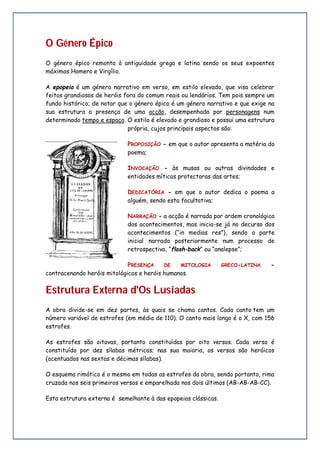 O Género Épico
O género épico remonta à antiguidade grega e latina sendo os seus expoentes
máximos Homero e Virgílio.
A epopeia é um género narrativo em verso, em estilo elevado, que visa celebrar
feitos grandiosos de heróis fora do comum reais ou lendários. Tem pois sempre um
fundo histórico; de notar que o género épico é um género narrativo e que exige na
sua estrutura a presença de uma acção, desempenhada por personagens num
determinado tempo e espaço. O estilo é elevado e grandioso e possui uma estrutura
própria, cujos principais aspectos são:
PROPOSIÇÃO - em que o autor apresenta a matéria do
poema;
INVOCAÇÃO - às musas ou outras divindades e
entidades míticas protectoras das artes;
DEDICATÓRIA - em que o autor dedica o poema a
alguém, sendo esta facultativa;
NARRAÇÃO - a acção é narrada por ordem cronológica
dos acontecimentos, mas inicia-se já no decurso dos
acontecimentos (“in medias res”), sendo a parte
inicial narrada posteriormente num processo de
retrospectiva, “flash-back” ou “analepse”;
PRESENÇA DE MITOLOGIA GRECO-LATINA -
contracenando heróis mitológicos e heróis humanos.
Estrutura Externa d'Os Lusíadas
A obra divide-se em dez partes, às quais se chama cantos. Cada canto tem um
número variável de estrofes (em média de 110). O canto mais longo é o X, com 156
estrofes.
As estrofes são oitavas, portanto constituídas por oito versos. Cada verso é
constituído por dez sílabas métricas; nas sua maioria, os versos são heróicos
(acentuados nas sextas e décimas sílabas).
O esquema rimático é o mesmo em todas as estrofes da obra, sendo portanto, rima
cruzada nos seis primeiros versos e emparelhada nos dois últimos (AB-AB-AB-CC).
Esta estrutura externa é semelhante à das epopeias clássicas.
 