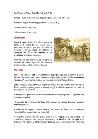 Tágides ou ninfas do Tejo (Canto I, est. 4-5);
Calíope - musa da eloquência e da poesia épica (Canto II, est. 1-2);
Ninfas do Tejo e do Mondego (Canto VII, est. 78-87);
Calíope (Canto X, est. 8-9);
Calíope (Canto X, est. 145).
Dedicatória
Canto I, est. 6-18, é o oferecimento do
poema a D. Sebastião, que encara toda a
esperança do poeta, que quer ver nele um
monarca poderoso, capaz de retomar “a
dilatação da fé e do império” e de
ultrapassar a crise do momento.
Termina com uma exortação ao rei para que
também se torne digno de ser cantado,
prosseguindo as lutas contra os Mouros.
Narração
Começa no Canto I, est. 19 e constitui a acção principal que, à maneira clássica,
se inicia “in medias res”, isto é, quando a viagem já vai a meio, “Já no largo oceano
navegavam”, encontrando-se já os portugueses em pleno Oceano Índico.
Este começo da acção central, a viagem da descoberta do caminho marítimo para a
Índia, quando os portugueses se encontram já a meio do percurso do canal de
Moçambique vai permitir:
A narração do percurso até Melinde (narrador heterodiegético – 3ª pessoa, não
intervem na acção)
A narração da História de Portugal até à viagem (por Vasco da Gama narrador
heterodiegético);
A narração da viagem ( acção central) por Vasco da Gama, este é narrador
homodiegético (personagem participante).
A narrativa organiza-se em quatro planos: o da viagem, e o dos deuses, em
alternância, ocupam uma posição importante. A História de Portugal está
encaixada na viagem. As considerações pessoais aparecem normalmente nos finais
 
