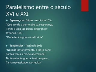 Paralelismo entre o século
XVI e XXI
 Esperança no futuro - (estância 105)
“Que aonde a gente põe sua esperança,
Tenha a vida tão pouca segurança!”
(estância 106)
“Onde terá segura a curta vida”
 Terra e Mar – (estância 106)
“No mar tanta tormenta, e tanto dano,
Tantas vezes a morte apercebida!
Na terra tanta guerra, tanto engano,
Tanta necessidade avorrecida!”
 