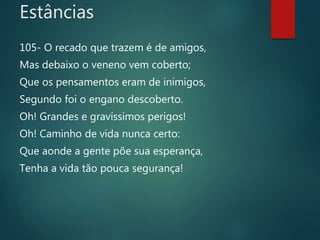 105- O recado que trazem é de amigos,
Mas debaixo o veneno vem coberto;
Que os pensamentos eram de inimigos,
Segundo foi o engano descoberto.
Oh! Grandes e gravíssimos perigos!
Oh! Caminho de vida nunca certo:
Que aonde a gente põe sua esperança,
Tenha a vida tão pouca segurança!
Estâncias
 