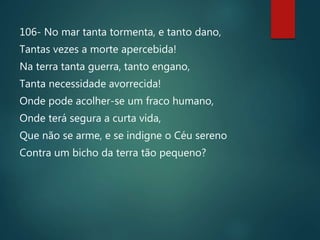106- No mar tanta tormenta, e tanto dano,
Tantas vezes a morte apercebida!
Na terra tanta guerra, tanto engano,
Tanta necessidade avorrecida!
Onde pode acolher-se um fraco humano,
Onde terá segura a curta vida,
Que não se arme, e se indigne o Céu sereno
Contra um bicho da terra tão pequeno?
 