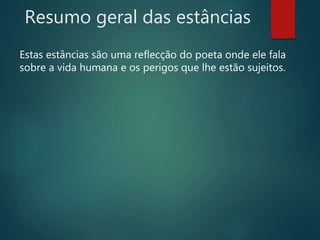 Resumo geral das estâncias
Estas estâncias são uma reflecção do poeta onde ele fala
sobre a vida humana e os perigos que lhe estão sujeitos.
 
