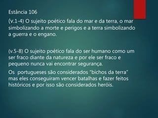 Estância 106
(v.1-4) O sujeito poético fala do mar e da terra, o mar
simbolizando a morte e perigos e a terra simbolizando
a guerra e o engano.
(v.5-8) O sujeito poético fala do ser humano como um
ser fraco diante da natureza e por ele ser fraco e
pequeno nunca vai encontrar segurança.
Os portugueses são considerados “bichos da terra”
mas eles conseguiram vencer batalhas e fazer feitos
históricos e por isso são considerados heróis.
 
