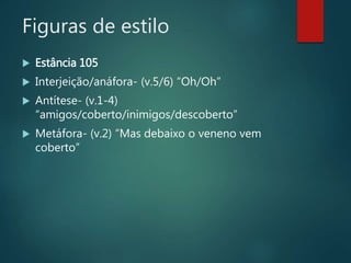 Figuras de estilo
 Estância 105
 Interjeição/anáfora- (v.5/6) “Oh/Oh”
 Antítese- (v.1-4)
“amigos/coberto/inimigos/descoberto”
 Metáfora- (v.2) “Mas debaixo o veneno vem
coberto”
 