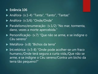  Estância 106
 Anáfora- (v.1-4) “Tanta”, “Tanto”, “Tantas”
 Anáfora- (v.5/6) “Onde/Onde”
 Paralelismo/enumeração- (v.1/2) “No mar, tormenta,
dano, vezes a morte apercebida.”
 Personificação- (v.7) “Que não se arme, e se indigne o
Céu sereno”
 Metáfora- (v.8) “Bichos da terra”
 Int.retórica- (v.5-8) “Onde pode acolher-se um fraco
humano,/Onde terá segura a curta vida,/Que não se
arme, e se indigne o Céu sereno/Contra um bicho da
terra tão pequeno?”
 