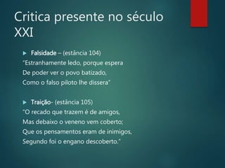 Critica presente no século
XXI
 Falsidade – (estância 104)
“Estranhamente ledo, porque espera
De poder ver o povo batizado,
Como o falso piloto lhe dissera”
 Traição- (estância 105)
“O recado que trazem é de amigos,
Mas debaixo o veneno vem coberto;
Que os pensamentos eram de inimigos,
Segundo foi o engano descoberto.”
 