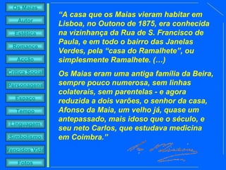 “ A casa que os Maias vieram habitar em Lisboa, no Outono de 1875, era conhecida na vizinhança da Rua de S. Francisco de Paula, e em todo o bairro das Janelas Verdes, pela “casa do Ramalhete”, ou simplesmente Ramalhete. (…) Os Maias eram uma antiga família da Beira, sempre pouco numerosa, sem linhas colaterais, sem parentelas - e agora reduzida a dois varões, o senhor da casa, Afonso da Maia, um velho já, quase um antepassado, mais idoso que o século, e seu neto Carlos, que estudava medicina em Coimbra.” 