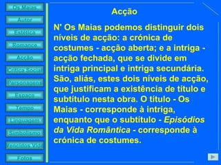 N' Os Maias podemos distinguir dois níveis de acção: a crónica de costumes - acção aberta; e a intriga - acção fechada, que se divide em intriga principal e intriga secundária. São, aliás, estes dois níveis de acção, que justificam a existência de título e subtítulo nesta obra. O título - Os Maias - corresponde à intriga, enquanto que o subtítulo -  Episódios da Vida Romântica  - corresponde à crónica de costumes.   Acção 