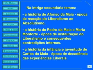 Na intriga secundária temos:  a história de Afonso da Maia - época de reacção do Liberalismo ao Absolutismo.  a história de Pedro da Maia e Maria Monforte - época de instauração do Liberalismo e consequentes contradições internas.  a história da infância e juventude de Carlos da Maia - época de decadência das experiências Liberais. 