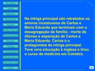 Na intriga principal são retratados os amores incestuosos de Carlos e Maria Eduarda que terminam com a desagregação da família - morte de Afonso e separação de Carlos e Maria Eduarda. Carlos é o protagonista da intriga principal. Teve uma educação à inglesa e tirou o curso de medicina em Coimbra.  