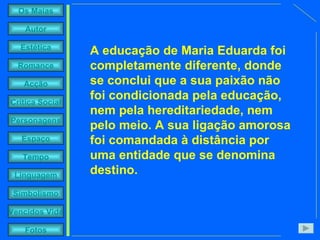 A educação de Maria Eduarda foi completamente diferente, donde se conclui que a sua paixão não foi condicionada pela educação, nem pela hereditariedade, nem pelo meio. A sua ligação amorosa foi comandada à distância por uma entidade que se denomina destino.  