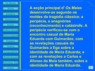 A acção principal d'  Os Maias  desenvolve-se segundo os moldes da tragédia clássica: a peripécia, a anagnórise (reconhecimento) e catástrofe. A peripécia verificou-se com o encontro casual de Maria Eduarda com Guimarães; com as revelações casuais do Guimarães a Ega sobre a identidade de Maria Eduarda; e com as revelações a Carlos e Afonso da Maia também, sobre a identidade de Maria Eduarda.  