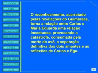 O reconhecimento, acarretado pelas revelações do Guimarães, torna a relação entre Carlos e Maria Eduarda uma relação incestuosa, provocando a catástrofe, consumada pela morte do avô, a separação definitiva dos dois amantes e as reflexões de Carlos e Ega. 
